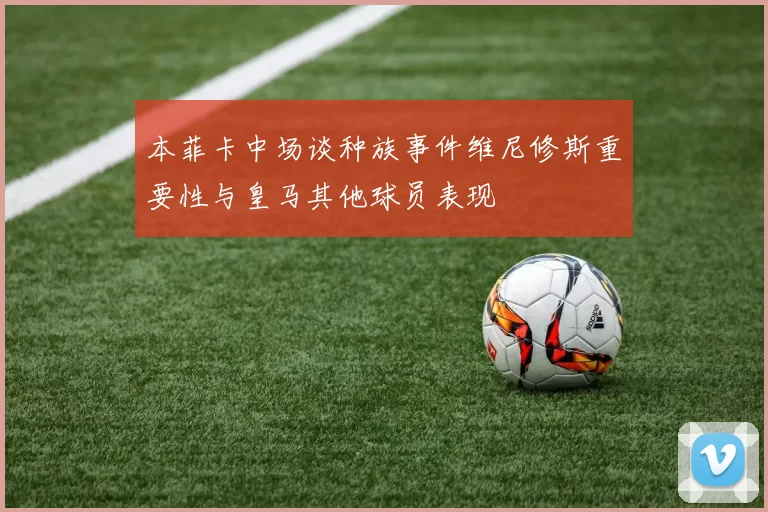 本菲卡中场谈种族事件维尼修斯重要性与皇马其他球员表现