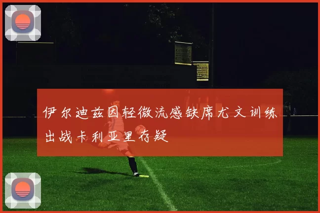 伊尔迪兹因轻微流感缺席尤文训练出战卡利亚里存疑