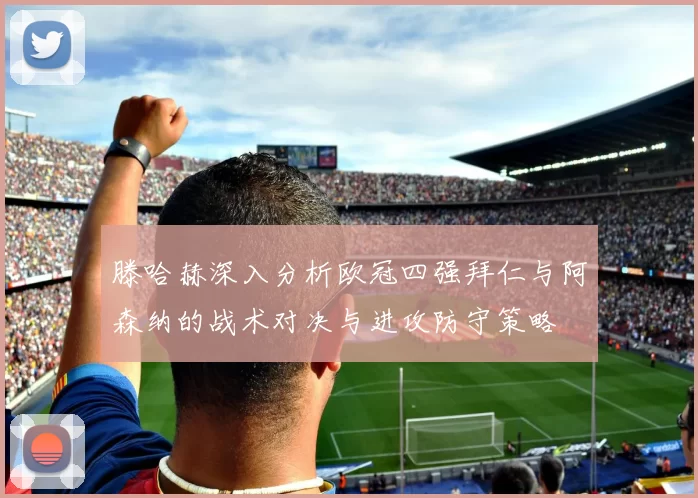 滕哈赫深入分析欧冠四强拜仁与阿森纳的战术对决与进攻防守策略