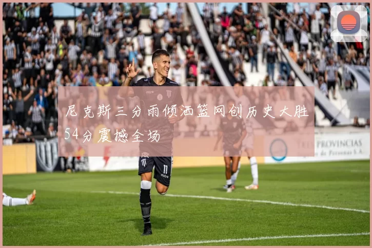 尼克斯三分雨倾洒篮网创历史大胜54分震撼全场