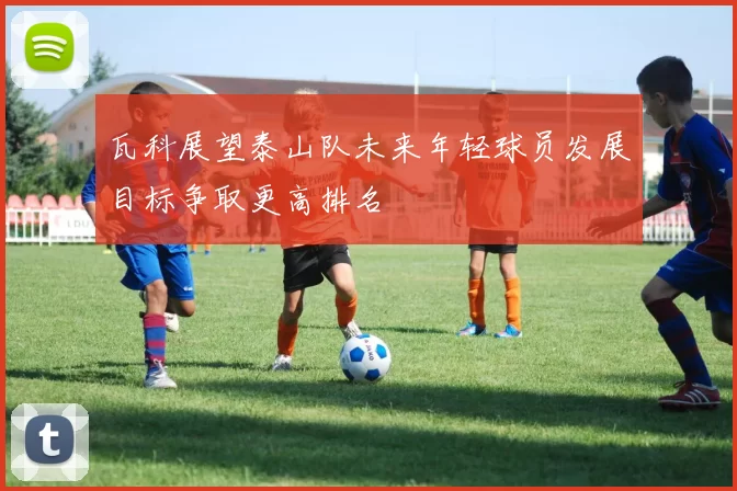 瓦科展望泰山队未来年轻球员发展目标争取更高排名