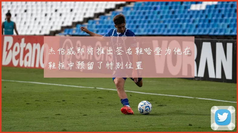 杰伦威即将推出签名鞋哈登为他在鞋柜中预留了特别位置