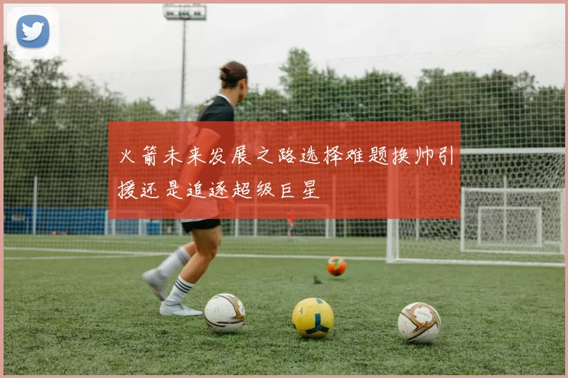火箭未来发展之路选择难题换帅引援还是追逐超级巨星