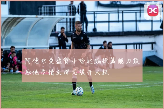 阿德尔曼盛赞小哈达威投篮能力鼓励他尽情发挥无限开火权