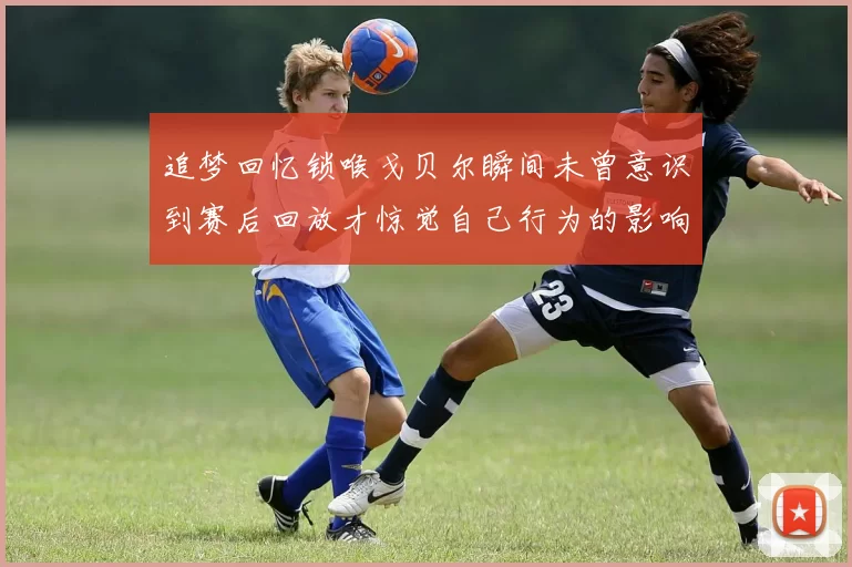 追梦回忆锁喉戈贝尔瞬间未曾意识到赛后回放才惊觉自己行为的影响