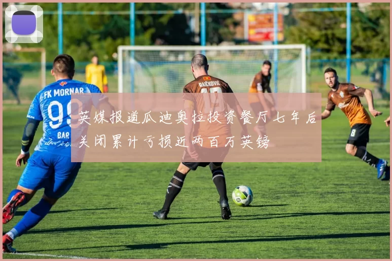 英媒报道瓜迪奥拉投资餐厅七年后关闭累计亏损近两百万英镑