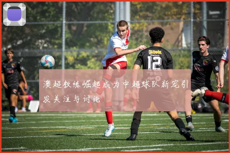 澳超教练崛起成为中超球队新宠引发关注与讨论