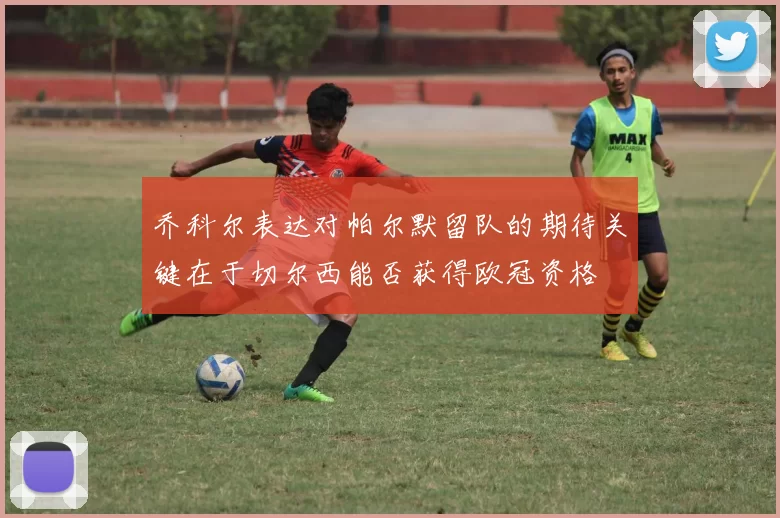 乔科尔表达对帕尔默留队的期待关键在于切尔西能否获得欧冠资格