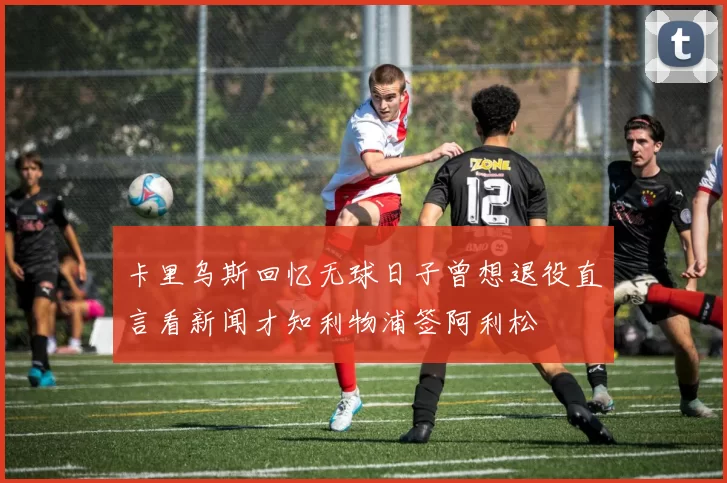 卡里乌斯回忆无球日子曾想退役直言看新闻才知利物浦签阿利松