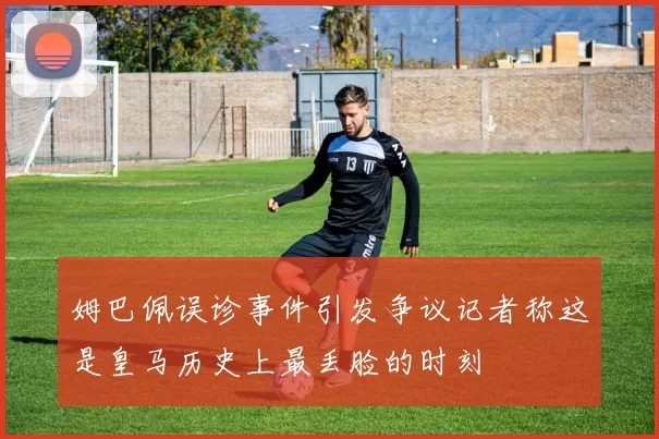 姆巴佩误诊事件引发争议记者称这是皇马历史上最丢脸的时刻
