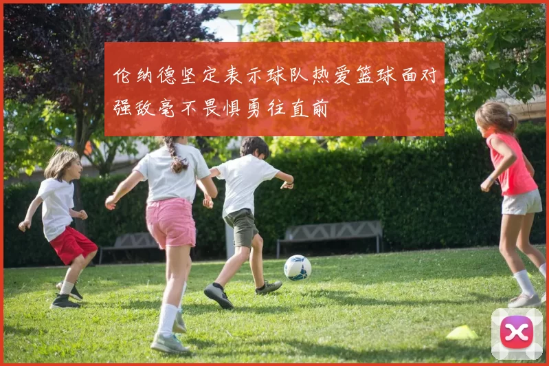 伦纳德坚定表示球队热爱篮球面对强敌毫不畏惧勇往直前