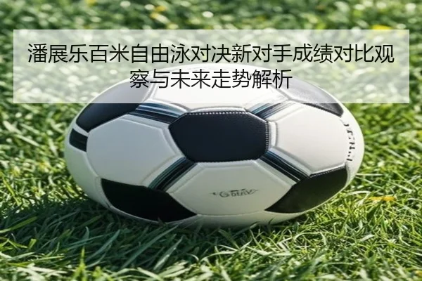 潘展乐百米自由泳对决新对手成绩对比观察与未来走势解析